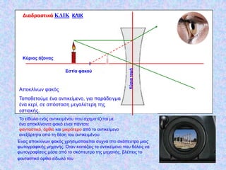 Διαδραςτικά ΚΛΙΚ ΚΛΙΚ




  Κύξηνο άμνλαο




                                                      Κφρια τομι
                       Δζηία θαθνύ



Απνθιίλωλ θαθόο
Τνπνζεηνύκε έλα αληηθείκελν, γηα παξάδεηγκα
έλα θεξί, ζε απόζηαζε κεγαιύηεξε ηεο
εζηηαθήο.
Τν είδωιν ελόο αληηθεηκέλνπ πνπ ζρεκαηίδεηαη κε
έλα απνθιίλνληα θαθό είλαη πάληνηε
θαληαζηηθό, όξζην θαη κηθξόηεξν από ην αληηθείκελν
αλεμάξηεηα από ηε ζέζε ηνπ αληηθεηκέλνπ
Έλαο απνθιίλωλ θαθόο ρξεζηκνπνηείηαη ζπρλά ζην ζθόπεπηξν κηαο
θωηνγξαθηθήο κεραλήο. Όηαλ θνηηάδεηο ην αληηθείκελν πνπ ζέιεηο λα
θωηνγξαθίζεηο κέζα από ην ζθόπεπηξν ηεο κεραλήο, βιέπεηο ην
θαληαζηηθό όξζην είδωιό ηνπ
 