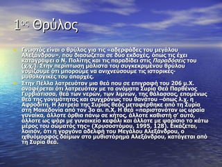 1ος Θρύλος
• Γνωστός είναι ο θρύλος για τις «αδερφάδες του μεγάλου
    Αλεξάνδρου», που διασώζεται σε δύο εκδοχές, όπως τις έχει
    καταγράψει ο Ν. Πολίτης και τις παραδίδει στις Παραδόσεις του
    (χ.χ.). Στην περίπτωση μάλιστα του συγκεκριμένου θρύλου
    νομίζουμε ότι μπορούμε να ανιχνεύσουμε τις ιστορικές-
    μυθολογικές του απαρχές.
•   Στην Πέλλα λατρευόταν μια θεά που σε επιγραφή του 206 μ.Χ.
    αναφέρεται ότι λατρευόταν με τα ονόματα Συρία Θεά Παρθένος
    Γυρβιάτισσα, θεά των νερών, των λιμνών, της θάλασσας, επομένως
    θεά της γονιμότητας και συγχρόνως του θανάτου –όπως λ.χ. η
    Αφροδίτη. Η λατρεία της Συρίας θεάς μεταφέρθηκε από τη Συρία
    στη Μακεδονία από τον 3ο αι. π.Χ. Η θεά «παριστανόταν ως ωραία
    γυναίκα, άλλοτε όρθια πάνω σε κήτος, άλλοτε καθιστή σ’ αυτό,
    άλλοτε ως ψάρι με γυναικείο κεφάλι και άλλοτε με ψαρίσιο το κάτω
    μέρος του σώματός της» (Χρυσοστόμου, 1995, 128). Εικάζεται,
    λοιπόν, ότι η γοργόνα αδελφή του Μεγάλου Αλεξάνδρου, ο
    ιχθυόμορφος δαίμων στο μυθιστόρημα Αλεξάνδρου, κατάγεται από
    τη Συρία θεά.
 