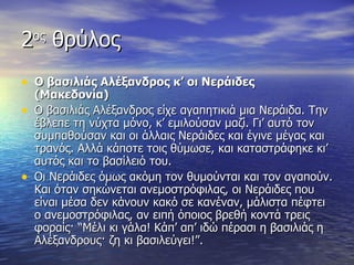 2ος θρύλος
• Ο βασιλιάς Αλέξανδρος κ’ οι Νεράιδες
    (Μακεδονία)
•   Ο βασιλιάς Αλέξανδρος είχε αγαπητικιά μια Νεράιδα. Την
    έβλεπε τη νύχτα μόνο, κ’ εμιλούσαν μαζί. Γι’ αυτό τον
    συμπαθούσαν και οι άλλαις Νεράιδες και έγινε μέγας και
    τρανός. Αλλά κάποτε τοις θύμωσε, και καταστράφηκε κι’
    αυτός και το βασίλειό του.
•   Οι Νεράιδες όμως ακόμη τον θυμούνται και τον αγαπούν.
    Και όταν σηκώνεται ανεμοστρόφιλας, οι Νεράιδες που
    είναι μέσα δεν κάνουν κακό σε κανέναν, μάλιστα πέφτει
    ο ανεμοστρόφιλας, αν ειπή όποιος βρεθή κοντά τρεις
    φοραίς· “Μέλι κι γάλα! Κάπ’ απ’ ιδώ πέρασι η βασιλιάς η
    Αλέξανδρους· ζη κι βασιλεύγει!”.
 