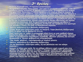 3ος θρύλος
•   Ανδρέας Καρκαβίτσας, Η Γοργόνα (απόσπασμα)
•   Άξαφνα ανατρόμαξα. Κάτω βαθιά, μέσ’ από το μενεξεδένιο σύγνεφο, είδα να
    προβαίνη ίσκιος πελώριος. Η χοντρή κορμοστασιά, το πυργογύριστο κεφάλι
    του φάνταζαν Αγιονόρος.Ο ίσκιος πρόβαινε στα νερά με άλματα πύρινα. Κι
    όσο γρηγορώτερα πρόβαινε, τόσο μίκραινε η κορμοστασιά του. Και άξαφνα ο
    θεότρομος όγκος χιλιόμορφη κόρη στάθηκε αντίκρυ μου. Διαμαντοστόλιστη
    κορώνα φορούσε στο κεφάλι και τα πλούσια μαλλιά γαλάζια χήτη άπλωναν
    στις πλάτες ως κάτω στα κύματα. Το πλατύ μέτωπο, τ’ αμυγδαλωτά μάτια, τα
    χείλη της τα κοραλλένια, έχυναν γύρα κάποια λάμψη αθανασίας και κάποια
    περηφάνεια βασιλική. Από τα κρυσταλλένια λαιμοτράχηλα κατέβαινε κ’
    έσφιγγε το κορμί ολόχρυσος θώρακας λεπιδωτός και πρόβαλλε στο αριστερό
    την ασπίδα κ’ έπαιζε στο δεξί τη Μακεδονική σάρισσα.
•   -Ναύτη· καλεναύτη·ζη ο βασιλιάς Αλέξαντρος;
•   -Τώρα, Κυρά μου! Απάντησα χωρίς να σκεφτώ. Τώρα βασιλιάς Αλέξαντρος!
    Ούτε το χώμα του δε βρίσκεται στη γη.
•   Ωιμέ! Καλό που το ’παθα! Η χιλιόμορφη κόρη έγινε με μιας φοβερό σίχαμα.
    Κύκλωπας βγήκε από το κύμα κ’ έδειξε λεπιοντυμένο το μισό κορμί. Ζωντανά
    φίδια τα μεταξόμαλλα σηκώθηκαν περαδώθε, έβγαλαν γλώσσες και κεντριά
    φαρμακερά κ’ έχυσαν φοβεριστικό ανεμοφύσημα.
•   -Όχι, Κυρά, ψέματα!…τρανοφώναξα με λυμένα γόνατα.
•   -Ναύτη· καλεναύτη·ζη ο βασιλιάς Αλέξαντρος;
•   -Ζη και βασιλεύει· απάντησα ευθύς. Ζη και βασιλεύει και τον κόσμο
    κυριεύει.»
•   Άκουσε τα λόγια μου καλά. Σα να χύθηκε αθάνατο νερό η φωνή μου στις
    φλέβες της, άλλαξε αμέσως το τέρας κ’ έλαμψε παρθένα πάλι χιλιόμορφη.
    Σήκωσε το κρινάτο χέρι της από την κουπαστή, χαμογέλασε ροδόφυλλα
    σκορπώντας από τα χείλη της. Και άξαφνα στον ολοπόρφυρον αέρα χύθηκε
    τραγούδι πολεμικό, λες και εγύριζε τώρα ο Μακεδονικός στρατός από τις
    χώρες του Γάγγη και του Ευφράτη.
 
