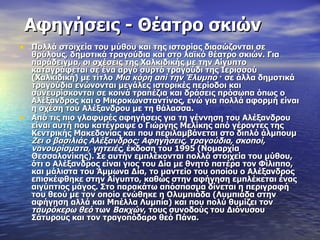 Αφηγήσεις - Θέατρο σκιών
• Πολλά στοιχεία του μύθου και της ιστορίας διασώζονται σε
    θρύλους, δημοτικά τραγούδια και στο λαϊκό θέατρο σκιών. Για
    παράδειγμα, οι σχέσεις της Χαλκιδικής με την Αίγυπτο
    καταγράφεται σε ένα αργό συρτό τραγούδι της Ιερισσού
    (Χαλκιδική) με τίτλο Μια κόρη απί την Έλυμπο · σε άλλα δημοτικά
    τραγούδια ενώνονται μεγάλες ιστορικές περίοδοι και
    συνευρίσκονται σε κοινά τραπέζια και δράσεις πρόσωπα όπως ο
    Αλέξανδρος και ο Μικροκωνσταντίνος, ενώ για πολλά αφορμή είναι
    η σχέση του Αλέξανδρου με τη θάλασσα.
•   Από τις πιο γλαφυρές αφηγήσεις για τη γέννηση του Αλέξανδρου
    είναι αυτή που κατέγραψε ο Γιώργης Μελίκης από γέροντες της
    Κεντρικής Μακεδονίας και που περιλαμβάνεται στο διπλό άλμπουμ
    Ζει ο βασιλιάς Αλέξανδρος; Αφηγήσεις, τραγούδια, σκοποί,
    νανουρίσματα, γητειές, έκδοση του 1995 (Νομαρχία
    Θεσσαλονίκης). Σε αυτήν εμπλέκονται πολλά στοιχεία του μύθου,
    ότι ο Αλέξανδρος είναι γιος του Δία με θνητό πατέρα τον Φίλιππο,
    και μάλιστα του Άμμωνα Δία, το μαντείο του οποίου ο Αλέξανδρος
    επισκέφθηκε στην Αίγυπτο, καθώς στην αφήγηση εμπλέκεται ένας
    αιγύπτιος μάγος. Στο παρακάτω απόσπασμα δίνεται η περιγραφή
    του θεού με τον οποίο ενώθηκε η Ολυμπιάδα (Λυμπιάδα στην
    αφήγηση αλλά και Μπέλλα Λυμπία) και που πολύ θυμίζει τον
    ταυρόκερω θεό των Βακχών, τους συνοδούς του Διόνυσου
    Σάτυρους και τον τραγοπόδαρο θεό Πάνα.
 