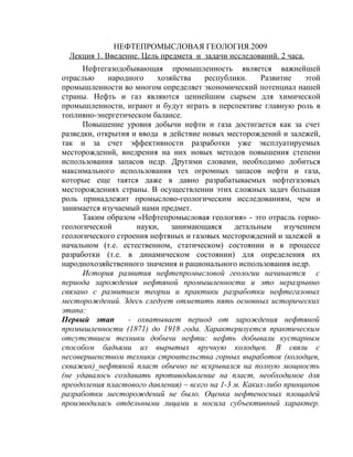 НЕФТЕПРОМЫСЛОВАЯ ГЕОЛОГИЯ.2009
  Лекция 1. Введение. Цель предмета и задачи исследований. 2 часа.
      Нефтегазодобывающая промышленность является важнейшей
отраслью     народного    хозяйства    республики.     Развитие    этой
промышленности во многом определяет экономический потенциал нашей
страны. Нефть и газ являются ценнейшим сырьем для химической
промышленности, играют и будут играть в перспективе главную роль в
топливно-энергетическом балансе.
      Повышение уровня добычи нефти и газа достигается как за счет
разведки, открытия и ввода в действие новых месторождений и залежей,
так и за счет эффективности разработки уже эксплуатируемых
месторождений, внедрения на них новых методов повышения степени
использования запасов недр. Другими словами, необходимо добиться
максимального использования тех огромных запасов нефти и газа,
которые еще таятся даже в давно разрабатываемых нефтегазовых
месторождениях страны. В осуществлении этих сложных задач большая
роль принадлежит промыслово-геологическим исследованиям, чем и
занимается изучаемый нами предмет.
      Таким образом «Нефтепромысловая геология» - это отрасль горно-
геологической       науки,    занимающаяся      детальным     изучением
геологического строения нефтяных и газовых месторождений и залежей в
начальном (т.е. естественном, статическом) состоянии и в процессе
разработки (т.е. в динамическом состоянии) для определения их
народнохозяйственного значения и рационального использования недр.
      История развития нефтепромысловой геологии начинается с
периода зарождения нефтяной промышленности и это неразрывно
связано с развитием теории и практики разработки нефтегазовых
месторождений. Здесь следует отметить пять основных исторических
этапа:
Первый этап       - охватывает период от зарождения нефтяной
промышленности (1871) до 1918 года. Характеризуется практическим
отсутствием техники добычи нефти: нефть добывали кустарным
способом бадьями из вырытых вручную колодцев. В связи с
несовершенством техники строительства горных выработок (колодцев,
скважин)_нефтяной пласт обычно не вскрывался на полную мощность
(не удавалось создавать противодавление на пласт, необходимое для
преодоления пластового давления) – всего на 1-3 м. Каких-либо принципов
разработки месторождений не было. Оценка нефтеносных площадей
производилась отдельными лицами и носила субъективный характер.
 