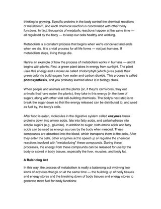 thinking to growing. Specific proteins in the body control the chemical reactions
of metabolism, and each chemical reaction is coordinated with other body
functions. In fact, thousands of metabolic reactions happen at the same time —
all regulated by the body — to keep our cells healthy and working.

Metabolism is a constant process that begins when we're conceived and ends
when we die. It is a vital process for all life forms — not just humans. If
metabolism stops, living things die.

Here's an example of how the process of metabolism works in humans — and it
begins with plants. First, a green plant takes in energy from sunlight. The plant
uses this energy and a molecule called cholorophyll (which gives plants their
green color) to build sugars from water and carbon dioxide. This process is called
photosynthesis, and you probably learned about it in biology class.

When people and animals eat the plants (or, if they're carnivores, they eat
animals that have eaten the plants), they take in this energy (in the form of
sugar), along with other vital cell-building chemicals. The body's next step is to
break the sugar down so that the energy released can be distributed to, and used
as fuel by, the body's cells.

After food is eaten, molecules in the digestive system called enzymes break
proteins down into amino acids, fats into fatty acids, and carbohydrates into
simple sugars (e.g., glucose). In addition to sugar, both amino acids and fatty
acids can be used as energy sources by the body when needed. These
compounds are absorbed into the blood, which transports them to the cells. After
they enter the cells, other enzymes act to speed up or regulate the chemical
reactions involved with "metabolizing" these compounds. During these
processes, the energy from these compounds can be released for use by the
body or stored in body tissues, especially the liver, muscles, and body fat.

A Balancing Act

In this way, the process of metabolism is really a balancing act involving two
kinds of activities that go on at the same time — the building up of body tissues
and energy stores and the breaking down of body tissues and energy stores to
generate more fuel for body functions:
 