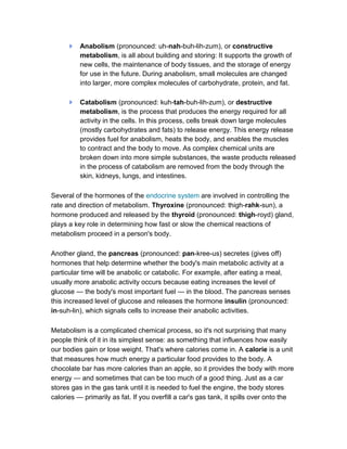 Anabolism (pronounced: uh-nah-buh-lih-zum), or constructive
          metabolism, is all about building and storing: It supports the growth of
          new cells, the maintenance of body tissues, and the storage of energy
          for use in the future. During anabolism, small molecules are changed
          into larger, more complex molecules of carbohydrate, protein, and fat.

          Catabolism (pronounced: kuh-tah-buh-lih-zum), or destructive
          metabolism, is the process that produces the energy required for all
          activity in the cells. In this process, cells break down large molecules
          (mostly carbohydrates and fats) to release energy. This energy release
          provides fuel for anabolism, heats the body, and enables the muscles
          to contract and the body to move. As complex chemical units are
          broken down into more simple substances, the waste products released
          in the process of catabolism are removed from the body through the
          skin, kidneys, lungs, and intestines.

Several of the hormones of the endocrine system are involved in controlling the
rate and direction of metabolism. Thyroxine (pronounced: thigh-rahk-sun), a
hormone produced and released by the thyroid (pronounced: thigh-royd) gland,
plays a key role in determining how fast or slow the chemical reactions of
metabolism proceed in a person's body.

Another gland, the pancreas (pronounced: pan-kree-us) secretes (gives off)
hormones that help determine whether the body's main metabolic activity at a
particular time will be anabolic or catabolic. For example, after eating a meal,
usually more anabolic activity occurs because eating increases the level of
glucose — the body's most important fuel — in the blood. The pancreas senses
this increased level of glucose and releases the hormone insulin (pronounced:
in-suh-lin), which signals cells to increase their anabolic activities.

Metabolism is a complicated chemical process, so it's not surprising that many
people think of it in its simplest sense: as something that influences how easily
our bodies gain or lose weight. That's where calories come in. A calorie is a unit
that measures how much energy a particular food provides to the body. A
chocolate bar has more calories than an apple, so it provides the body with more
energy — and sometimes that can be too much of a good thing. Just as a car
stores gas in the gas tank until it is needed to fuel the engine, the body stores
calories — primarily as fat. If you overfill a car's gas tank, it spills over onto the
 