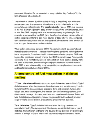pavement. Likewise, if a person eats too many calories, they "spill over" in the
form of excess fat on the body.

The number of calories a person burns in a day is affected by how much that
person exercises, the amount of fat and muscle in his or her body, and the
person's basal metabolic rate. The basal metabolic rate, or BMR, is a measure
of the rate at which a person's body "burns" energy, in the form of calories, while
at rest. The BMR can play a role in a person's tendency to gain weight. For
example, a person with a low BMR (who therefore burns fewer calories while at
rest or sleeping) will tend to gain more pounds of body fat over time, compared
with a similar-sized person with an average BMR who eats the same amount of
food and gets the same amount of exercise.

What factors influence a person's BMR? To a certain extent, a person's basal
metabolic rate is inherited — passed on through the genes the person gets from
his or her parents. Sometimes health problems can affect a person's BMR (see
below). But people can actually change their BMR in certain ways. For example,
exercising more will not only cause a person to burn more calories directly from
the extra activity itself, but becoming more physically fit will increase BMR as
well. BMR is also influenced by body composition — people with more muscle
and less fat generally have higher BMRs.


Altered control of fuel metabolism in diabetes
mellitus
* Type 1 diabetes mellitus (pronounced: dye-uh-bee-teez meh-luh-tus). Type 1
diabetes occurs when the pancreas doesn't produce and secrete enough insulin.
Symptoms of this disease include excessive thirst and urination, hunger, and
weight loss. Over the long term, the disease can cause kidney problems, pain
due to nerve damage, blindness, and heart and blood vessel disease. Teens with
type 1 diabetes need to receive regular injections of insulin and control blood
sugar levels to reduce the risk of developing problems from diabetes.

Type 2 diabetes. Type 2 diabetes happens when the body can't respond
normally to insulin. The symptoms of this disorder are similar to those of type 1
diabetes. Many children and teens who develop type 2 diabetes are overweight,
and this is thought to play a role in their decreased responsiveness to insulin.
 