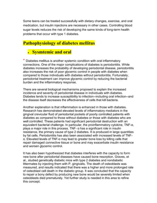 Some teens can be treated successfully with dietary changes, exercise, and oral
medication, but insulin injections are necessary in other cases. Controlling blood
sugar levels reduces the risk of developing the same kinds of long-term health
problems that occur with type 1 diabetes.


Pathophysiology of diabetes mellitus
       Sysmtemic and oral
* Diabetes mellitus is another systemic condition with oral inflammatory
connections. One of the major complications of diabetes is periodontitis. While
diabetes increases the probability of developing periodontal disease, periodontitis
also increases the risk of poor glycemic control in people with diabetes when
compared to those individuals with diabetes without periodontitis. Fortunately,
periodontal treatment can improve glycemic control by reducing the bacterial
burden and the inflammatory response.

There are several biological mechanisms proposed to explain the increased
incidence and severity of periodontal disease in individuals with diabetes.
Diabetes tends to increase susceptibility to infection--including oral infection--and
the disease itself decreases the effectiveness of cells that kill bacteria.

Another explanation is that inflammation is enhanced in those with diabetes.
Research has demonstrated elevated levels of inflammatory mediators in the
gingival crevicular fluid of periodontal pockets of poorly controlled patients with
diabetes as compared to those without diabetes or those with diabetes who are
well controlled. These patients had significant periodontal destruction with an
equivalent bacterial challenge. In particular, the proinflammatory cytokine, TNF-α,
plays a major role in this process. TNF- α has a significant role in insulin
resistance, the primary cause of type 2 diabetes. It is produced in large quantities
by fat cells. Periodontitis has also been associated with increased levels of TNF-
α. Elevated levels of TNF-α may lead to greater bone loss by killing cells that
repair damaged connective tissue or bone and may exacerbate insulin resistance
and worsen glycemic control.

It has also been hypothesized that diabetes interferes with the capacity to form
new bone after periodontal diseases have caused bone resorption. Graves, et
al., studied genetically diabetic mice with type 2 diabetes and nondiabetic
littermates by injecting them with P. gingivalis. The death of osteoblasts was
measured, and results indicated that there was a higher and more prolonged rate
of osteoblast cell death in the diabetic group. It was concluded that the capacity
to repair a bony defect by producing new bone would be severely limited when
osteoblasts died prematurely. Yet further study is needed in this area to refine
this concept.
 