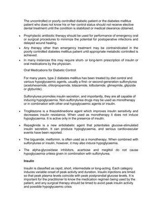 The uncontrolled or poorly controlled diabetic patient or the diabetes mellitus
patient who does not know his or her control status should not receive elective
dental treatment until the condition is stabilized or medical clearance obtained.

Prophylactic antibiotic therapy should be used for performance of emergency oral
or surgical procedures to minimize the potential for postoperative infections and
delayed wound healing.
Any therapy other than emergency treatment may be contraindicated in the
poorly controlled diabetes mellitus patient until appropriate metabolic controlled is
achieved.
In many instances this may require short- or long-term prescription of insulin or
oral medications by the physician.
Oral Medications for Diabetic Control

For many years, type 2 diabetes mellitus has been treated by diet control and
various hypoglycaemic agents, usually a first- or second-generation sulfonylurea
(acetohexamide, chlorpropamide, tolazamide, tolbutamide, glimepiride, glipizide
or glyburide).

Sulfonylurea promotes insulin secretion, and importantly, they are all capable of
inducing hypoglycaemia. Non-sulfonylurea drugs may be used as monotherapy
or in combination with other oral hypoglycaemic agents or insulin.

Troglitazone is a thiazolidinedione agent which improves insulin sensitivity and
decreases insulin resistance. When used as monotherapy it does not induce
hypoglycaemia. It is active only in the presence of insulin.

Repaglinide is a new antidiabetic agent that potentiates glucose-stimulated
insulin secretion. It can produce hypoglycaemia, and serious cardiovascular
events have been reported.

The biguanide, metformin, is often used as a monotherapy. When combined with
sulfonylurea or insulin, however, it may also induce hypoglycaemia.

The alpha-glycosidase inhibitors, acarbose and meglitol do not cause
hypoglycaemia unless given in combination with sulfonylurea.

Insulin

Insulin is classified as rapid, short, intermediate or long-acting. Each category
induces variable onset of peak activity and duration. Insulin injections are timed
so that peak plasma levels coincide with peak postprandial glucose levels. It is
important for the practitioner to know the medication regimen being used by the
patient, and any surgical therapy should be timed to avoid peak insulin activity
and possible hypoglycaemic crisis
 