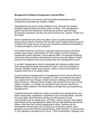 Management of Diabetic Emergencies in Dental Office

Dental practitioners must remain alert for possible complications and/or
emergencies associated with diabetes mellitus.

Hyperglycemia may lead to shock (diabetic coma), although the condition
develops relatively slowly and abrupt onset is unlikely. The hyperglycaemic
patient may become disoriented, breathing may become rapid and deep
(Kussmaul‘s respiration), the skin may be hot and dry and ‗‗acetone‘‘ breath may
be evident.

Severe hypotension and coma may follow. Coma is usually associated with
plasma glucose levels of between 300 and 600 mg/dl. Patients experiencing this
condition will usually remain conscious but should be transferred immediately to
a hospital emergency room for evaluation.

If the patient becomes unconscious, basic life support procedures should be
initiated (open airway, administration of 100% oxygen) and the emergency
medical alert system activated. If circumstances allow, non-glucose-containing
intravenous fluids should be administered to prevent vascular collapse. Patient
recovery from diabetic coma may be slower than from hypoglycaemic shock.

In contrast, hypoglycaemic shock is associated with relatively sudden onset
when plasma glucose levels drop below 40 mg/dl. It may be precipitated by
exercise, diabetes mellitus drug overdose, stress or failure by the patient to
properly control his or her dietary intake.

In many instances hyperglycaemic or hypoglycaemic shock may be difficult to
differentiate based on signs and symptoms. In both circumstances the patient
may experience mood changes, mental confusion, lethargy and increasingly
bizarre behaviour. Although careful analysis may indicate the true nature of the
patient‘s condition, it is usually more prudent to treat unknown reactions by
diabetes mellitus patients in the dental office as though they were experiencing
hypoglycaemia.

Treatment should be initiated as quickly as possible since hypoglycaemia may
lead to tachycardia, hypotension, hypothermia, loss of consciousness, seizures
and even death. Early treatment includes the administration of oral
carbohydrates such as orange juice, soft drinks, candy or glucola. Such agents
administered during hyperglycaemic states will have little additional detrimental
effects, while they may reverse hypoglycaemic status. Dextrose can be
administered intravenously to the conscious or unconscious patient, while
glucagon may be administered subcutaneously, intramuscularly, or intravenously
(1 mg), followed by epinephrine (0.5 mg of 1:1000 concentration). Glucagon may
 
