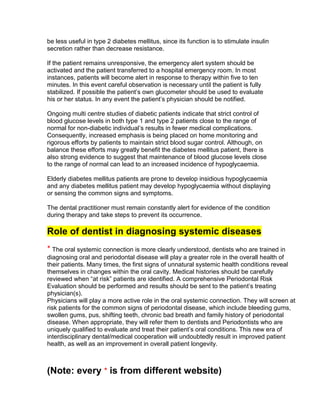 be less useful in type 2 diabetes mellitus, since its function is to stimulate insulin
secretion rather than decrease resistance.

If the patient remains unresponsive, the emergency alert system should be
activated and the patient transferred to a hospital emergency room. In most
instances, patients will become alert in response to therapy within five to ten
minutes. In this event careful observation is necessary until the patient is fully
stabilized. If possible the patient‘s own glucometer should be used to evaluate
his or her status. In any event the patient‘s physician should be notified.

Ongoing multi centre studies of diabetic patients indicate that strict control of
blood glucose levels in both type 1 and type 2 patients close to the range of
normal for non-diabetic individual‘s results in fewer medical complications.
Consequently, increased emphasis is being placed on home monitoring and
rigorous efforts by patients to maintain strict blood sugar control. Although, on
balance these efforts may greatly benefit the diabetes mellitus patient, there is
also strong evidence to suggest that maintenance of blood glucose levels close
to the range of normal can lead to an increased incidence of hypoglycaemia.

Elderly diabetes mellitus patients are prone to develop insidious hypoglycaemia
and any diabetes mellitus patient may develop hypoglycaemia without displaying
or sensing the common signs and symptoms.

The dental practitioner must remain constantly alert for evidence of the condition
during therapy and take steps to prevent its occurrence.

Role of dentist in diagnosing systemic diseases
* The oral systemic connection is more clearly understood, dentists who are trained in
diagnosing oral and periodontal disease will play a greater role in the overall health of
their patients. Many times, the first signs of unnatural systemic health conditions reveal
themselves in changes within the oral cavity. Medical histories should be carefully
reviewed when ―at risk‖ patients are identified. A comprehensive Periodontal Risk
Evaluation should be performed and results should be sent to the patient‘s treating
physician(s).
Physicians will play a more active role in the oral systemic connection. They will screen at
risk patients for the common signs of periodontal disease, which include bleeding gums,
swollen gums, pus, shifting teeth, chronic bad breath and family history of periodontal
disease. When appropriate, they will refer them to dentists and Periodontists who are
uniquely qualified to evaluate and treat their patient‘s oral conditions. This new era of
interdisciplinary dental/medical cooperation will undoubtedly result in improved patient
health, as well as an improvement in overall patient longevity.



(Note: every * is from different website)
 