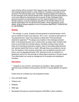 some of these will be reviewed. With respect to age, there is general concensus
that marginal gingivitis begins in early childhood, increases in prevalence and
severity to the early teenage years, thereafter subsiding slightly and leveling off
for the remainder of the second decade of life. Gingivitis during the adult period is
much more difficult to characterize due to paucity of data. Estimates of the
general prevalence of adult gingivitis vary from approximately 50 to 100% for
dentate subjects. In terms of gingivitis prevalence, the dentate elderly do not
deviate appreciably from the general adult pattern. When adjusted for cohort
effects, gingival disease appears to be on the decline.(ABSTRACT TRUNCATED
AT 400 WORDS)

Etiology

* The etiology, or cause, of plaque-induced gingivitis is bacterial plaque, which
acts to initiate the body's host response. This, in turn, can lead to destruction of
the gingival tissues, which may progress to destruction of the periodontal
attachment apparatus.[6] The plaque accumulates in the small gaps between
teeth, in the gingival grooves and in areas known as plaque traps: locations that
serve to accumulate and maintain plaque. Examples of plaque traps include
bulky and overhanging restorative margins, claps of removable partial dentures
and calculus (tartar) that forms on teeth. Although these accumulations may be
tiny, the bacteria in them produce chemicals, such as degrative enzymes, and
toxins, such as lipopolysaccharide (LPS, otherwise known as endotoxin) or
lipoteichoic acid (LTA), that promote an inflammatory response in the gum tissue.
This inflammation can cause an enlargement of the gingiva and subsequent
formation.

Risk factors

*   Gingivitis is very common, and anyone can develop it. Many people first
experience gum problems during puberty and then in varying degrees throughout
life.

Factors that can increase your risk of gingivitis include:

Poor oral health habits

Tobacco use

Diabetes

Older age

Decreased immunity as a result of leukemia, HIV/AIDS or other conditions
 