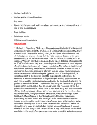 Certain medications

Certain viral and fungal infections

Dry mouth

Hormonal changes, such as those related to pregnancy, your menstrual cycle or
use of oral contraceptives

Poor nutrition

Substance abuse

Ill-fitting dental restorations
Management

*  Richard H. Nagelberg, DDS , says: My previous post indicated that I approach
gingivitis in my general dental practice, as a non-reversible disease entitiy. I have
conluded from professional reading, dialogue with other practitioners and my
clinical judgment and experience, that it is not a separate disease entity from
periodontitis, just an early manifestation. Think about other conditions such as
diabetes. When an individual is diagnosed with Type II diabetes, which accounts
for 90-95% of all cases, they are commonly put on dietary control, not a regimen
of oral meds and/or insulin, with frequent monitoring. The early manifestations of
the disease commonly do not require intervention; however, if there is a lack of
compliance, then more aggressive attention such as one or more medications
will be necessary to achieve adequate glycemic control. Most importantly, a
casual approach to the diabetes would be inappropriate and increase the
likelihood of disease progression. If gingivitis is pro-actively approached as an
early non-reversible manifestation of periodontitis, the likelihood of returning the
patient to health is increased considerably. Assuming the cause of the gingivitis
is poor biofilm control, rather than an exaggreated host response, having the
patient describe their home care in detail is indicated, along with an examination
of their risk factors (covered in an earlier blog post). Among the most important
recommendations, in my opinion and experience, is recommending a power
toothbrush. My preference is the Philips Sonicare Flexcare. I have seen
consistently excellent results with its usage. Other recommendations would
include an antimicrobial mouthrinse, my preference being Listerine, twice daily.
Interdental cleaning tools such as floss, Proxabrushes, floss picks, rubber tip
stimulators and so on are indicated as needed for specific patients. A tongue
cleaner is another easy tool for patients to use to help reduce the total bacterial
population in the mouth. Perhaps, most importantly is need for patient education.
 