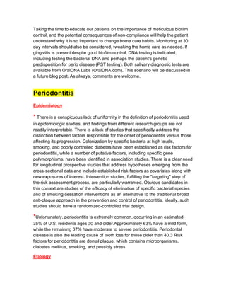 Taking the time to educate our patients on the importance of meticulous biofilm
control, and the potential consequences of non-compliance will help the patient
understand why it is so important to change home care habits. Monitoring at 30
day intervals should also be considered, tweaking the home care as needed. If
gingivitis is present despite good biofilm control, DNA testing is indicated,
including testing the bacterial DNA and perhaps the patient's genetic
predisposition for perio disease (PST testing). Both salivary diagnostic tests are
available from OralDNA Labs (OralDNA.com). This scenario will be discussed in
a future blog post. As always, comments are welcome.


Periodontitis
Epidemiology

* There is a conspicuous lack of uniformity in the definition of periodontitis used
in epidemiologic studies, and findings from different research groups are not
readily interpretable. There is a lack of studies that specifically address the
distinction between factors responsible for the onset of periodontitis versus those
affecting its progression. Colonization by specific bacteria at high levels,
smoking, and poorly controlled diabetes have been established as risk factors for
periodontitis, while a number of putative factors, including specific gene
polymorphisms, have been identified in association studies. There is a clear need
for longitudinal prospective studies that address hypotheses emerging from the
cross-sectional data and include established risk factors as covariates along with
new exposures of interest. Intervention studies, fulfilling the "targeting" step of
the risk assessment process, are particularly warranted. Obvious candidates in
this context are studies of the efficacy of elimination of specific bacterial species
and of smoking cessation interventions as an alternative to the traditional broad
anti-plaque approach in the prevention and control of periodontitis. Ideally, such
studies should have a randomized-controlled trial design.

*Unfortunately, periodontitis is extremely common, occurring in an estimated
35% of U.S. residents ages 30 and older.Approximately 63% have a mild form,
while the remaining 37% have moderate to severe periodontitis. Periodontal
disease is also the leading cause of tooth loss for those older than 40.3 Risk
factors for periodontitis are dental plaque, which contains microorganisms,
diabetes mellitus, smoking, and possibly stress.

Etiology
 