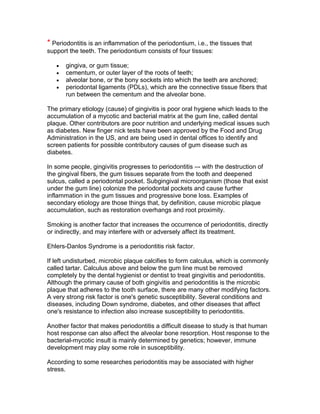 * Periodontitis is an inflammation of the periodontium, i.e., the tissues that
support the teeth. The periodontium consists of four tissues:

       gingiva, or gum tissue;
       cementum, or outer layer of the roots of teeth;
       alveolar bone, or the bony sockets into which the teeth are anchored;
       periodontal ligaments (PDLs), which are the connective tissue fibers that
       run between the cementum and the alveolar bone.

The primary etiology (cause) of gingivitis is poor oral hygiene which leads to the
accumulation of a mycotic and bacterial matrix at the gum line, called dental
plaque. Other contributors are poor nutrition and underlying medical issues such
as diabetes. New finger nick tests have been approved by the Food and Drug
Administration in the US, and are being used in dental offices to identify and
screen patients for possible contributory causes of gum disease such as
diabetes.

In some people, gingivitis progresses to periodontitis –- with the destruction of
the gingival fibers, the gum tissues separate from the tooth and deepened
sulcus, called a periodontal pocket. Subgingival microorganism (those that exist
under the gum line) colonize the periodontal pockets and cause further
inflammation in the gum tissues and progressive bone loss. Examples of
secondary etiology are those things that, by definition, cause microbic plaque
accumulation, such as restoration overhangs and root proximity.

Smoking is another factor that increases the occurrence of periodontitis, directly
or indirectly, and may interfere with or adversely affect its treatment.

Ehlers-Danlos Syndrome is a periodontitis risk factor.

If left undisturbed, microbic plaque calcifies to form calculus, which is commonly
called tartar. Calculus above and below the gum line must be removed
completely by the dental hygienist or dentist to treat gingivitis and periodontitis.
Although the primary cause of both gingivitis and periodontitis is the microbic
plaque that adheres to the tooth surface, there are many other modifying factors.
A very strong risk factor is one's genetic susceptibility. Several conditions and
diseases, including Down syndrome, diabetes, and other diseases that affect
one's resistance to infection also increase susceptibility to periodontitis.

Another factor that makes periodontitis a difficult disease to study is that human
host response can also affect the alveolar bone resorption. Host response to the
bacterial-mycotic insult is mainly determined by genetics; however, immune
development may play some role in susceptibility.

According to some researches periodontitis may be associated with higher
stress.
 