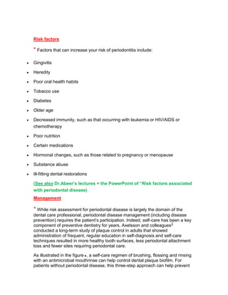 Risk factors

* Factors that can increase your risk of periodontitis include:

Gingivitis

Heredity

Poor oral health habits

Tobacco use

Diabetes

Older age

Decreased immunity, such as that occurring with leukemia or HIV/AIDS or
chemotherapy

Poor nutrition

Certain medications

Hormonal changes, such as those related to pregnancy or menopause

Substance abuse

Ill-fitting dental restorations

(See also Dr.Abeer’s lectures + the PowerPoint of “Risk factors associated
with periodontal disease)
Management

* While risk assessment for periodontal disease is largely the domain of the
dental care professional, periodontal disease management (including disease
prevention) requires the patient‘s participation. Indeed, self-care has been a key
component of preventive dentistry for years. Axelsson and colleagues3
conducted a long-term study of plaque control in adults that showed
administration of frequent, regular education in self-diagnosis and self-care
techniques resulted in more healthy tooth surfaces, less periodontal attachment
loss and fewer sites requiring periodontal care.

As illustrated in the figure , a self-care regimen of brushing, flossing and rinsing
with an antimicrobial mouthrinse can help control dental plaque biofilm. For
patients without periodontal disease, this three-step approach can help prevent
 