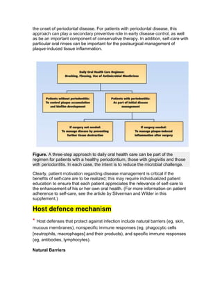 the onset of periodontal disease. For patients with periodontal disease, this
approach can play a secondary preventive role in early disease control, as well
as be an important component of conservative therapy. In addition, self-care with
particular oral rinses can be important for the postsurgical management of
plaque-induced tissue inflammation.




Figure. A three-step approach to daily oral health care can be part of the
regimen for patients with a healthy periodontium, those with gingivitis and those
with periodontitis. In each case, the intent is to reduce the microbial challenge.

Clearly, patient motivation regarding disease management is critical if the
benefits of self-care are to be realized; this may require individualized patient
education to ensure that each patient appreciates the relevance of self-care to
the enhancement of his or her own oral health. (For more information on patient
adherence to self-care, see the article by Silverman and Wilder in this
supplement.)

Host defence mechanism
* Host defenses that protect against infection include natural barriers (eg, skin,
mucous membranes), nonspecific immune responses (eg, phagocytic cells
[neutrophils, macrophages] and their products), and specific immune responses
(eg, antibodies, lymphocytes).

Natural Barriers
 