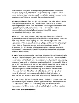 Skin: The skin usually bars invading microorganisms unless it is physically
disrupted (eg, by injury, IV catheter, or surgical incision). Exceptions include
human papillomavirus, which can invade normal skin, causing warts, and some
parasites (eg, Schistosoma mansoni, Strongyloides stercoralis).

Mucous membranes: Many mucous membranes are bathed in secretions that
have antimicrobial properties (eg, cervical mucus, prostatic fluid, and tears
containing lysozyme, which splits the muramic acid linkage in bacterial cell walls,
especially in gram-positive organisms). Local secretions also contain
immunoglobulins, principally IgG and secretory IgA, which prevent
microorganisms from attaching to host cells.

Respiratory tract: The respiratory tract has upper airway filters. If invading
organisms reach the tracheobronchial tree, the mucociliary epithelium transports
them away from the lung. Coughing also helps remove organisms. If the
organisms reach the alveoli, alveolar macrophages and tissue histiocytes engulf
them. However, these defenses can be overcome by large numbers of
organisms or by compromised effectiveness resulting from air pollutants (eg,
cigarette smoke) or interference with protective mechanisms (eg, endotracheal
intubation, tracheostomy).

GI tract: GI tract barriers include the acid pH of the stomach and the antibacterial
activity of pancreatic enzymes, bile, and intestinal secretions. Peristalsis and the
normal loss of epithelial cells remove microorganisms. If peristalsis is slowed (eg,
because of drugs such as belladonna or opium alkaloids), this removal is delayed
and prolongs some infections, such as symptomatic shigellosis. Compromised GI
defense mechanisms may predispose patients to particular infections (eg,
achlorhydria predisposes to salmonellosis). Normal bowel flora can inhibit
pathogens; alteration of this flora with antibiotics can allow overgrowth of
inherently pathogenic microorganisms (eg, Salmonella typhimurium) or
superinfection with ordinarily commensal organisms (eg, Candida albicans).

GU tract: GU tract barriers include the length of the urethra (20 cm) in men, the
acid pH of the vagina in women, and the hypertonic state of the kidney medulla.
The kidneys also produce and excrete large amounts of Tamm-Horsfall
mucoprotein, which binds certain bacteria, facilitating their harmless excretion.

Nonspecific Immune Responses
 