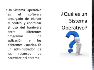Un Sistema Operativo
 es      el    software
 encargado de ejercer
 el control y coordinar
 el uso del hardware
 entre        diferentes
 programas            de
 aplicación     y    los
 diferentes usuarios. Es
 un administrador de
 los     recursos     de
 hardware del sistema.
 