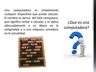 Una computadora es simplemente
cualquier dispositivo que pueda calcular.
El nombre se deriva del latín computare,
que significa contar o calcular, y se aplica
adecuadamente a un ábaco en la
antigüedad y a una máquina sumadora
en la actualidad.
 