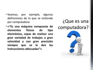  Veamos, por ejemplo, algunas
  definiciones de lo que se entiende
  por computadora:
 «“Es una máquina compuesta de
  elementos      físicos  de     tipo
  electrónico, capaz de realizar una
  gran variedad de trabajos a gran
  velocidad y con gran precisión
  siempre que se le den las
  instrucciones adecuadas”»
 