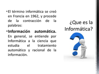 El término informática se creó
 en Francia en 1962, y procede
 de la contracción de la
 palabras:
Información automática.
 En general, se entiende por
 Informática a la ciencia que
 estudia     el   tratamiento
 automático y racional de la
 información.
 