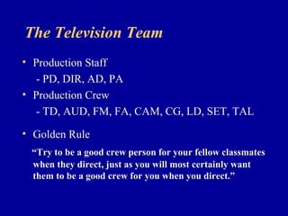 The Television Team
• Production Staff
   - PD, DIR, AD, PA
• Production Crew
   - TD, AUD, FM, FA, CAM, CG, LD, SET, TAL
• Golden Rule
 “Try to be a good crew person for your fellow classmates
 when they direct, just as you will most certainly want
 them to be a good crew for you when you direct.”
 