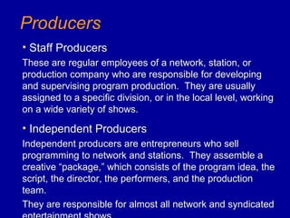 Producers
• Staff Producers
These are regular employees of a network, station, or
production company who are responsible for developing
and supervising program production. They are usually
assigned to a specific division, or in the local level, working
on a wide variety of shows.

• Independent Producers
Independent producers are entrepreneurs who sell
programming to network and stations. They assemble a
creative “package,” which consists of the program idea, the
script, the director, the performers, and the production
team.
They are responsible for almost all network and syndicated
 