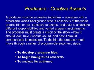 Producers - Creative Aspects
A producer must be a creative individual – someone with a
broad and varied background who is conscious of the world
around him or her, sensitive to events, and able to undertake
different responsibilities and varied program assignments.
The producer must create a vision of the show – how it
should look, how it should sound, and how it should
communicate its message. To do this, the producer must
move through a series of program-development steps.

      • To develop a program idea.
      • To begin background research.
      • To analyze its audience.
 