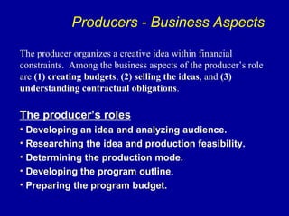 Producers - Business Aspects

The producer organizes a creative idea within financial
constraints. Among the business aspects of the producer’s role
are (1) creating budgets, (2) selling the ideas, and (3)
understanding contractual obligations.

The producer’s roles
• Developing an idea and analyzing audience.
• Researching the idea and production feasibility.
• Determining the production mode.
• Developing the program outline.
• Preparing the program budget.
 