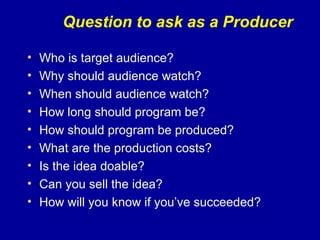 Question to ask as a Producer

•   Who is target audience?
•   Why should audience watch?
•   When should audience watch?
•   How long should program be?
•   How should program be produced?
•   What are the production costs?
•   Is the idea doable?
•   Can you sell the idea?
•   How will you know if you’ve succeeded?
 