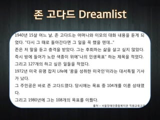 1940년 15살 어느 날, 존 고다드는 어머니와 이모의 대화 내용을 듣게 되
었다. "다시 그 때로 돌아간다면 그 일을 꼭 했을 텐데..."
존은 저 말을 듣고 충격을 받았다. 그는 후회하는 삶을 살고 싶지 않았다.
즉시 방에 들어가 노란 색종이 위에"나의 인생목표" 하는 제목을 적었다.
그리고 127개의 하고 싶은 일들을 적었다.
1972년 미국 유명 잡지 Life에 '꿈을 성취한 미국인'이라는 대서특필 기사
가 났다.
그 주인공은 바로 존 고다드였다. 당시에는 목표 중 104개를 이룬 상태였
다.
그리고 1980년에 그는 108개의 목표를 이뤘다.
                           출처 – 서울장애인종합복지관 직원교육교재
 