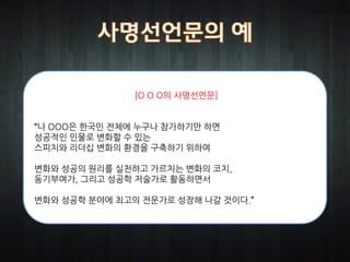 [O O O의 사명선언문]


“나 OOO은 한국민 전체에 누구나 참가하기만 하면
성공적인 인물로 변화할 수 있는
스피치와 리더십 변화의 환경을 구축하기 위하여

변화와 성공의 원리를 실천하고 가르치는 변화의 코치,
동기부여가, 그리고 성공학 저술가로 활동하면서

변화와 성공학 분야에 최고의 전문가로 성장해 나갈 것이다.”
 