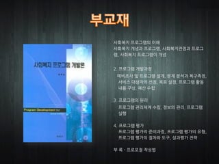 사회복지 프로그램의 이해
사회복지 개념과 프로그램, 사회복지관점과 프로그
램, 사회복지 프로그램이 개념


2. 프로그램 개발과정
 예비조사 및 프로그램 설계, 문제 분석과 욕구측정,
 서비스 대상자의 선정, 목표 설정, 프로그램 활동
 내용 구성, 예산 수립

3. 프로그램의 원리
 프로그램 관리체계 수립, 정보의 관리, 프로그램
 실행

4. 프로그램 평가
   프로그램 평가의 준비과정, 프로그램 평가의 유형,
   프로그램 평가의 절차와 도구, 성과평가 전략

부 록 - 프로포절 작성법
 