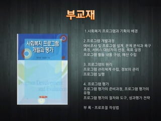 1.사회복지 프로그램과 기획의 배경

2.프로그램 개발과정
예비조사 및 프로그램 설계, 문제 분석과 욕구
측정, 서비스 대상자의 선정, 목표 설정
프로그램 활동 내용 구성, 예산 수립

3. 프로그램의 원리
프로그램 관리체계 수립, 정보의 관리
프로그램 실행

4. 프로그램 평가
프로그램 평가의 준비과정, 프로그램 평가의
유형
프로그램 평가의 절차와 도구, 성과평가 전략

부 록 - 프로포절 작성법
 