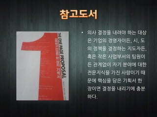 • 의사 결정을 내려야 하는 대상
 은 기업의 경영자이든, 시, 도
 의 정책을 결정하는 지도자든,
 혹은 작은 사업부서의 팀원이
 든 관계없이 자기 분야에 대한
 전문지식을 가진 사람이기 때
 문에 핵심을 담은 기획서 한
 장이면 결정을 내리기에 충분
 하다.
 