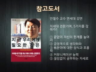 안철수 교수 연세대 강연

차세대 전문가여, 5가지를 갖
춰라!

① 끝없이 자신의 한계를 높여
라
② 긍정적으로 생각하라
③ 他분야에 대한 상식과 포용
력
④ 커뮤니케이션 능력
⑤ 끊임없이 공부하는 자세로
 