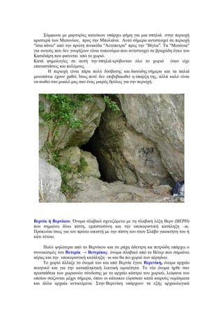 Σύμφωνα με μαρτυρίες κατοίκων υπάρχει φήμη για μια σπηλιά στην περιοχή
αριστερά των Μεσονίων, προς την Μπολιάνα. Αυτό σήμερα αντιστοιχεί σε περιοχή
"ίσια πάνω" από την πρώτη πινακίδα "Αετόπετρα" προς την "Βίγλα". Τα "Μεσόνια"
για αυτούς που δεν γνωρίζουν είναι τοπωνύμιο που αντιστοιχεί σε βραχώδη όγκο του
Κασιδιάρη που φαίνεται από το χωριό.
Κατά φημολογίες σε αυτή την σπηλιά κρύβονταν όλο το χωριό             όταν είχε
επαναστάσεις και πολέμους.
        Η περιοχή είναι πάρα πολύ δύσβατης και δασώδης σήμερα και τα παλιά
μονοπάτια έχουν χαθεί. Ίσως ποτέ δεν επιβεβαιωθεί η ύπαρξη της, αλλά καλό είναι
να σωθεί στο μυαλό μας σαν ένας μικρός θρύλος για την περιοχή.




Βερνίκ ή Βερνίκου. Όνομα σλαβικό σχετιζόμενο με τη σλαβική λέξη Βερν (ΒΕΡΗ)
που σημαίνει δίνω πίστη, εμπιστοσύνη και την υποκοριστική κατάληξη –ικ.
Πρόκειται ίσως για τον πρώτο οικιστή με την πίστη του στον Σλάβο γαιοκτήτη του ή
κάτι τέτοιο.

     Πολύ ψηλότερα από το Βερνίκου και σε ράχη άδεντρη κα πετρώδη υπάρχει ο
συνοικισμός του Βετερίκ → Βετερίκος όνομα σλαβικό από το Βέτερ που σημαίνει
αέρας και την υποκοριστική κατάληξη –ικ και θα πει χωριό των αέρηδων.
     Το χωριό άλλαξε το όνομά του και από Βερνίκ έγινε Βερενίκη, όνομα αρχαίο
ποιητικό και για την καταπληκτική λεκτική ομοιότητα. Το νέο όνομα ήρθε σαν
προσπάθεια των χωριανών σύνδεσης με το αρχαίο κάστρο του χωριού, λείψανα του
οποίου σώζονται μέχρι σήμερα, όπου οι κάτοικοι εύρισκαν κατά καιρούς νομίσματα
και άλλα αρχαία αντικείμενα. Στην Βερενίκη υπάρχουν τα εξής αρχαιολογικά
 