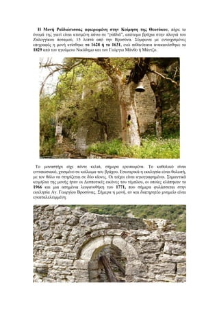 Η Μονή Ραϊδιώτισσας αφιερωμένη στην Κοίμηση της Θεοτόκου, πήρε το
όνομά της γιατί είναι κτισμένη πάνω σε “ραϊδιά”, απότομα βράχια στην πλαγιά του
Ζαλογγίκου ποταμού, 15 λεπτά από την Βροσύνα. Σύμφωνα με εντοιχισμένες
επιγραφές η μονή κτίσθηκε το 1628 ή το 1631, ενώ πιθανότατα ανακαινίσθηκε το
1829 από τον ηγούμενο Νικόδημο και τον Γεώργιο Μάνθο ή Μάντζο.




 Το μοναστήρι είχε πέντε κελιά, σήμερα ερειπωμένα. Το καθολικό είναι
εντυπωσιακό, χτισμένο σε κοίλωμα του βράχου. Εσωτερικά η εκκλησία είναι θολωτή,
με τον θόλο να στηρίζεται σε δύο κίονες. Οι τοίχοι είναι αγιογραφημένοι. Σημαντικά
κειμήλια της μονής ήταν οι Δεσποτικές εικόνες του τέμπλου, οι οποίες κλάπηκαν το
1966 και μια ασημένια λειψανοθήκη του 1771, που σήμερα φυλάσσεται στην
εκκλησία Αγ. Γεωργίου Βροσύνας. Σήμερα η μονή, αν και διατηρητέο μνημείο είναι
εγκαταλελειμμένη.
 