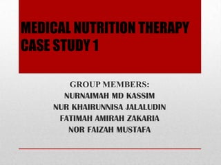 MEDICAL NUTRITION THERAPY
CASE STUDY 1

       GROUP MEMBERS:
      NURNAIMAH MD KASSIM
    NUR KHAIRUNNISA JALALUDIN
     FATIMAH AMIRAH ZAKARIA
       NOR FAIZAH MUSTAFA
 