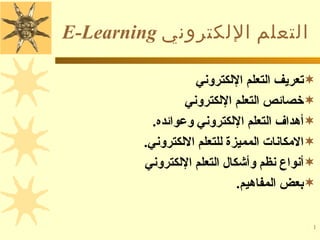 ‫التعلم اللكتروني ‪E-Learning‬‬

                   ‫‪‬تعريف التعلم اللكتروني‬
                 ‫‪‬خصائص التعلم اللكتروني‬
          ‫‪‬أهداف التعلم اللكتروني وعوائده.‬
        ‫‪‬المكانات المميزة للتعلم اللكتروني.‬
        ‫‪‬أنواع نظم وأشكال التعلم اللكتروني‬
                            ‫‪‬بعض المفاهيم.‬

                                          ‫1‬
 