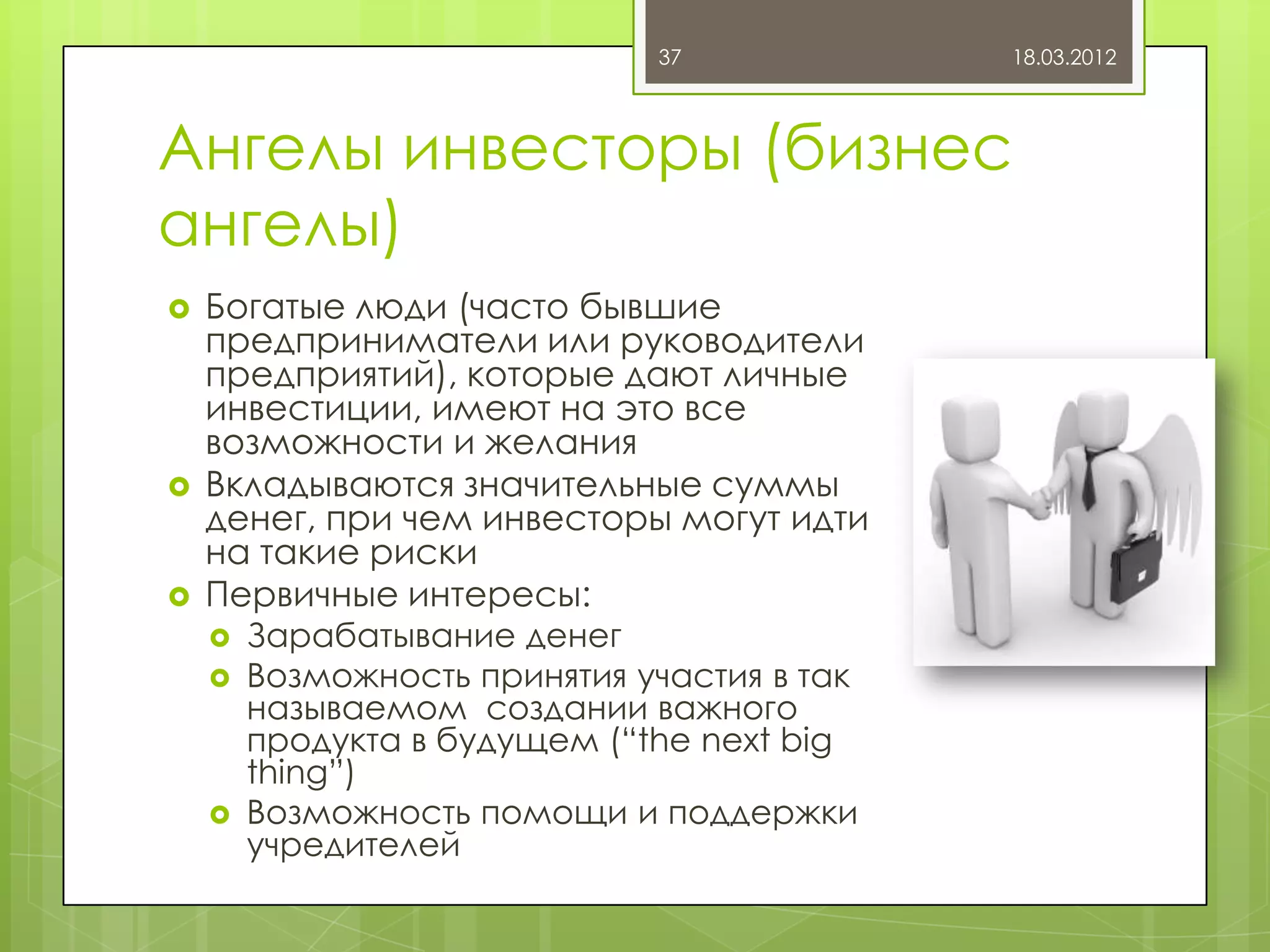 37             18.03.2012



Ангелы инвесторы (бизнес
ангелы)
   Богатые люди (часто бывшие
    предприниматели или руководители
    предприятий), которые дают личные
    инвестиции, имеют на это все
    возможности и желания
   Вкладываются значительные суммы
    денег, при чем инвесторы могут идти
    на такие риски
   Первичные интересы:
       Зарабатывание денег
       Возможность принятия участия в так
        называемом создании важного
        продукта в будущем (“the next big
        thing”)
       Возможность помощи и поддержки
        учредителей
 