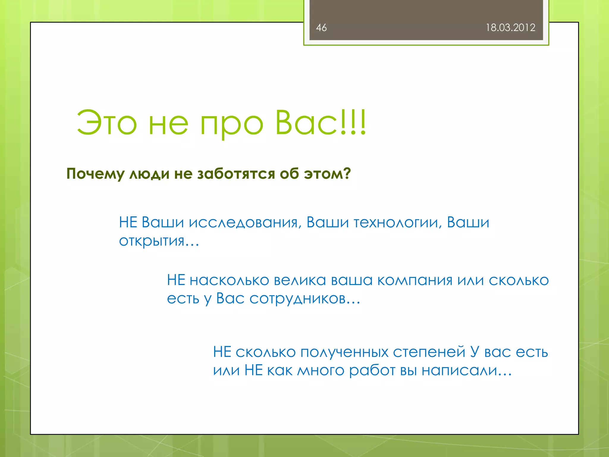 46                   18.03.2012




 Это не про Вас!!!
Почему люди не заботятся об этом?


      НЕ Ваши исследования, Ваши технологии, Ваши
      открытия…

           НЕ насколько велика ваша компания или сколько
           есть у Вас сотрудников…


                НЕ сколько полученных степеней У вас есть
                или НЕ как много работ вы написали…
 