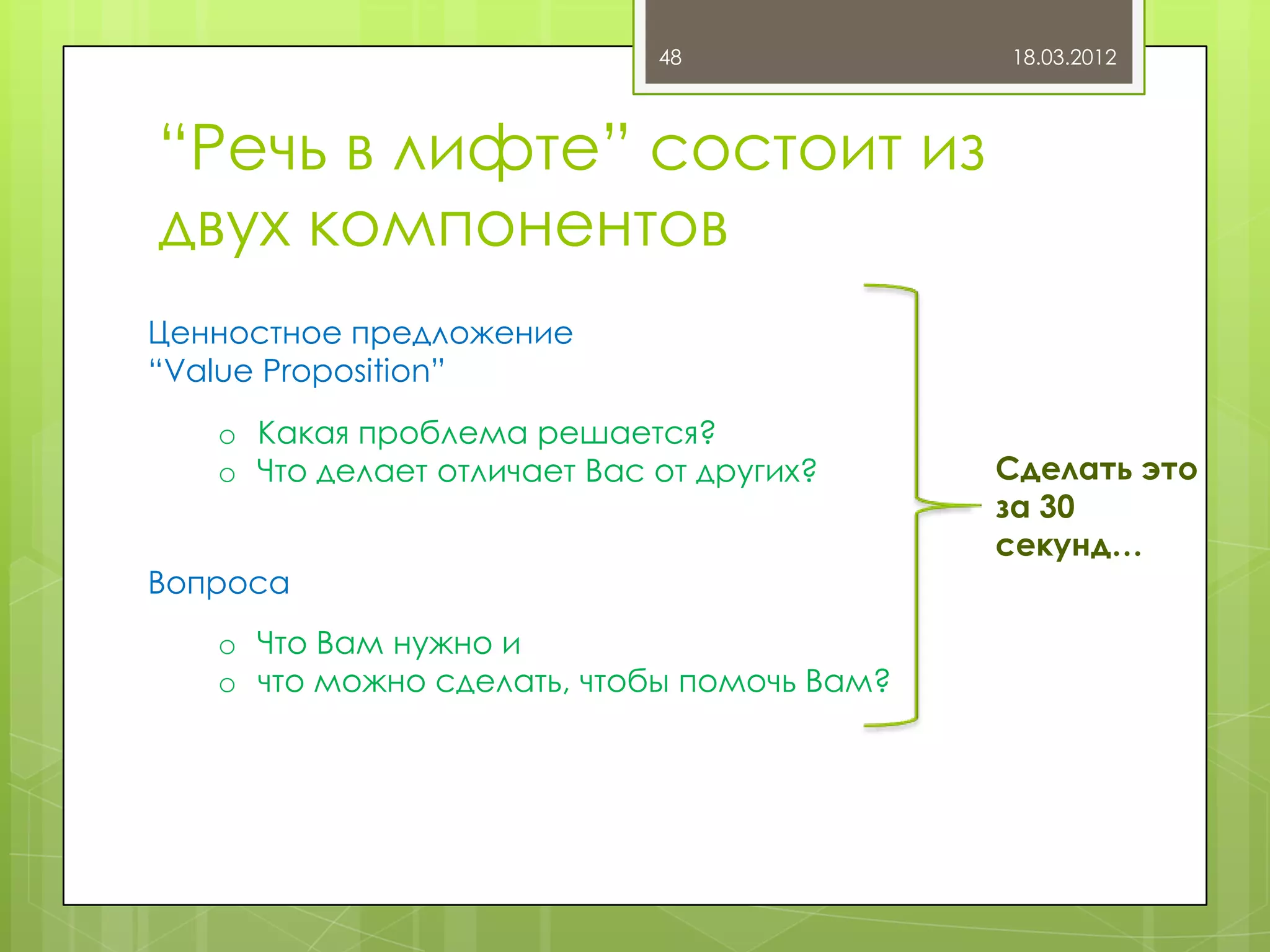 48             18.03.2012



“Речь в лифте” состоит из
двух компонентов
Ценностное предложение
“Value Proposition”
   o Какая проблема решается?
   o Что делает отличает Вас от других?     Сделать это
                                            за 30
                                            секунд…
Вопроса
   o Что Вам нужно и
   o что можно сделать, чтобы помочь Вам?
 