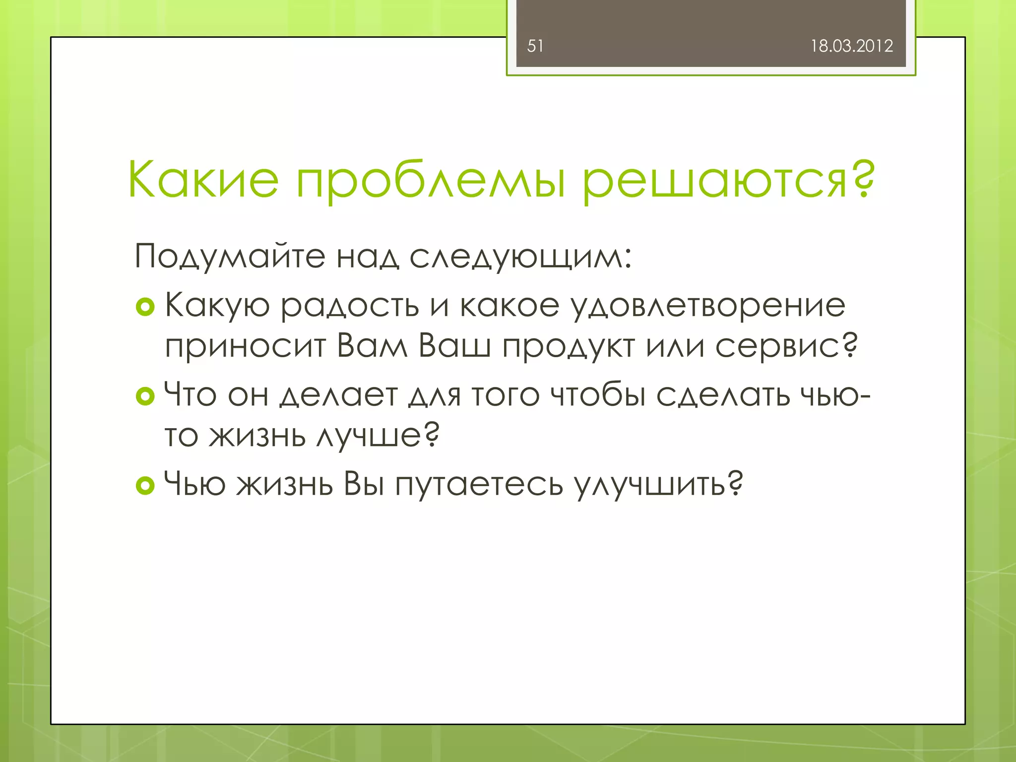 51               18.03.2012




Какие проблемы решаются?
Подумайте над следующим:
 Какую радость и какое удовлетворение
  приносит Вам Ваш продукт или сервис?
 Что он делает для того чтобы сделать чью-
  то жизнь лучше?
 Чью жизнь Вы путаетесь улучшить?
 