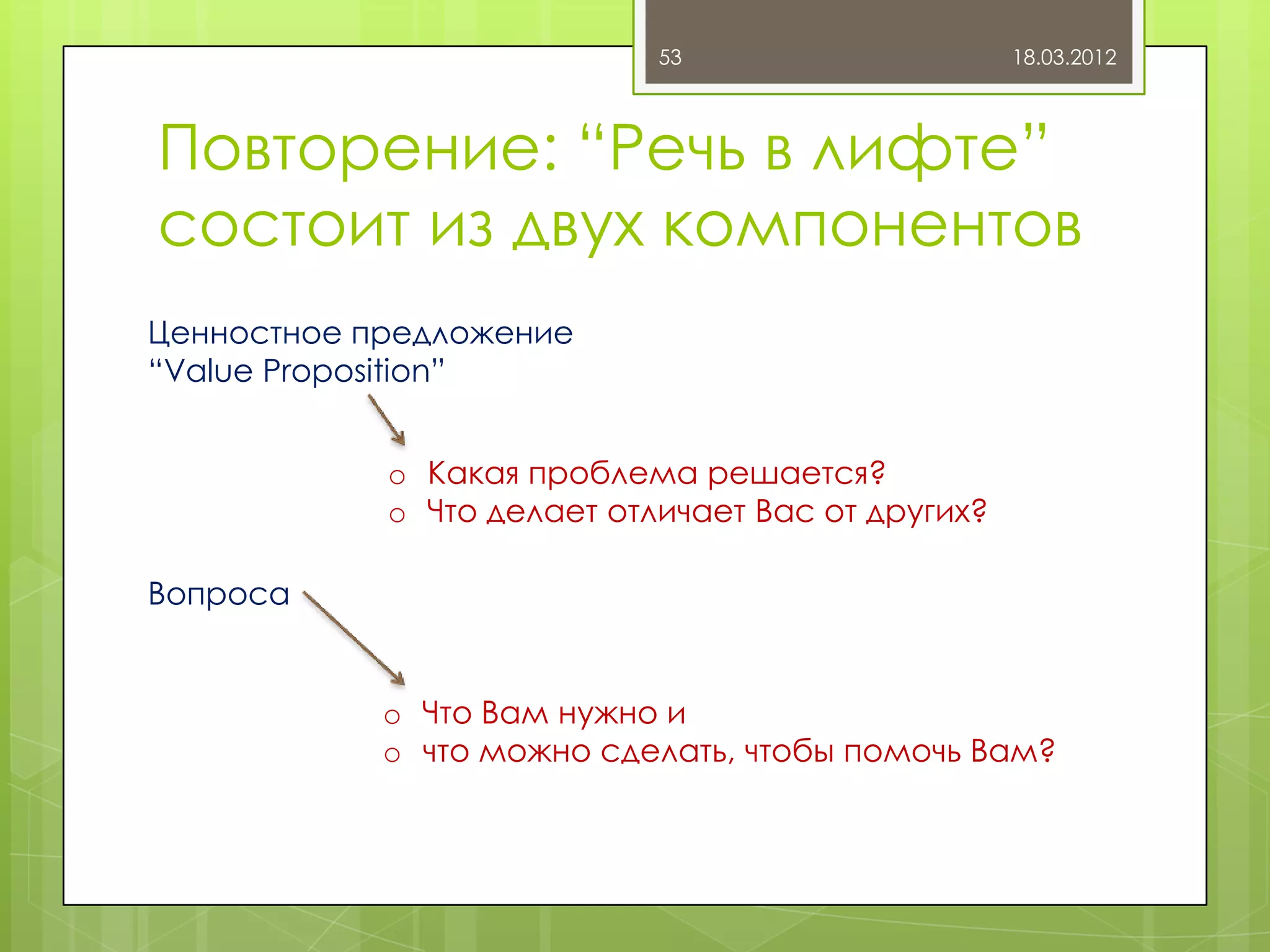 53                     18.03.2012



Повторение: “Речь в лифте”
состоит из двух компонентов
Ценностное предложение
“Value Proposition”


            o Какая проблема решается?
            o Что делает отличает Вас от других?

Вопроса


            o Что Вам нужно и
            o что можно сделать, чтобы помочь Вам?
 