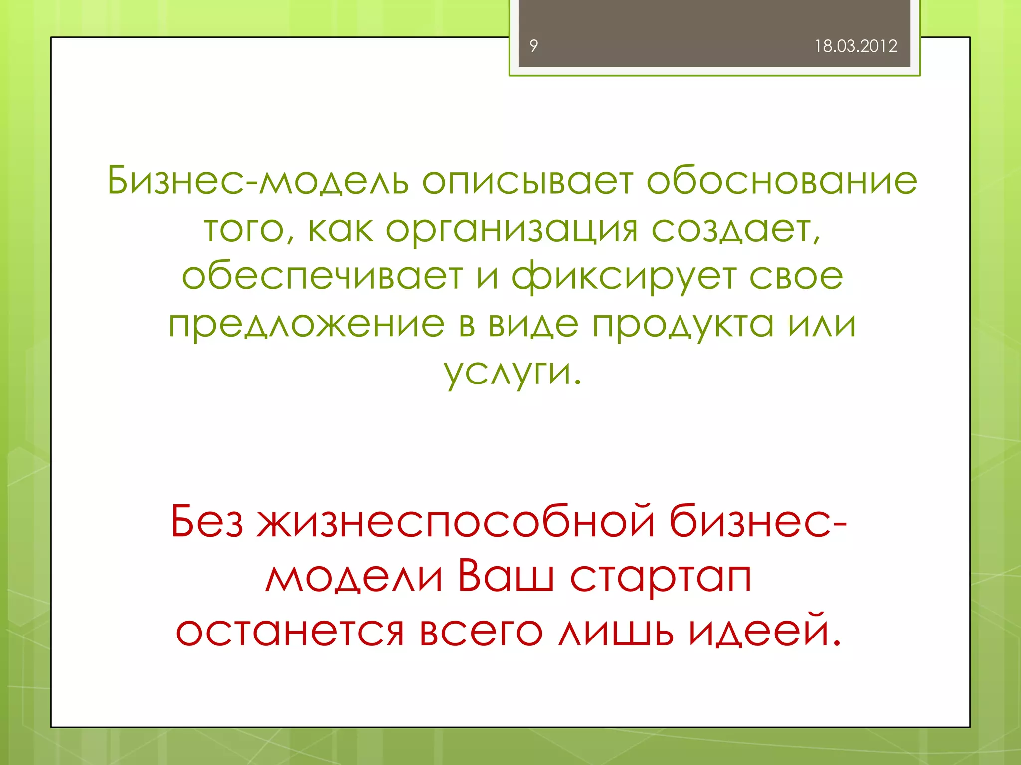 9           18.03.2012




Бизнес-модель описывает обоснование
     того, как организация создает,
    обеспечивает и фиксирует свое
   предложение в виде продукта или
                 услуги.


  Без жизнеспособной бизнес-
      модели Ваш стартап
  останется всего лишь идеей.
 