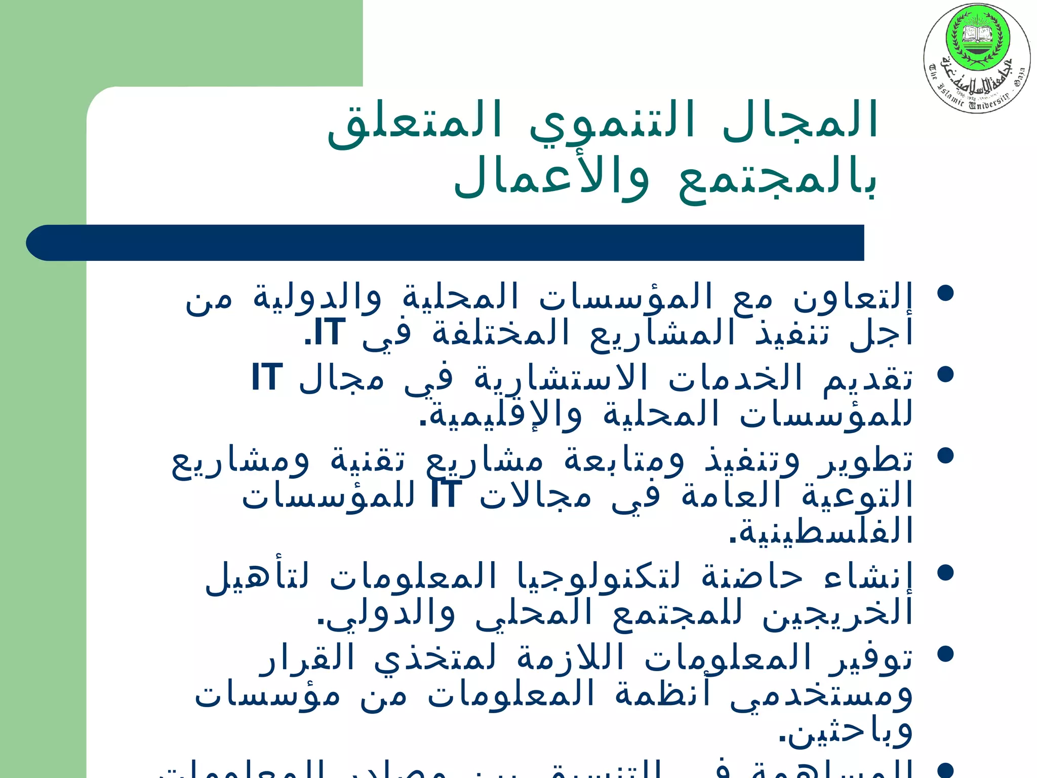 ‫المجال التنموي المتعلق‬
             ‫بالمجتمع والعمال‬

 ‫التعاون مع المؤسسات المحلية والدولية من‬      ‫‪‬‬
        ‫أجل تنفيذ المشاريع المختلفة في ‪.IT‬‬
    ‫تقديم الخدمات الستشارية في مجال ‪IT‬‬        ‫‪‬‬
              ‫للمؤسسات المحلية والقليمية.‬
‫تطوير وتنفيذ ومتابعة مشاريع تقنية ومشاريع‬     ‫‪‬‬
    ‫التوعية العامة في مجالت ‪ IT‬للمؤسسات‬
                                ‫الفلسطينية.‬
  ‫إنشاء حاضنة لتكنولوجيا المعلومات لتأهيل‬     ‫‪‬‬
         ‫الخريجين للمجتمع المحلي والدولي.‬
     ‫توفير المعلومات اللزمة لمتخذي القرار‬     ‫‪‬‬
 ‫ومستخدمي أنظمة المعلومات من مؤسسات‬
                                   ‫وباحثين.‬
 