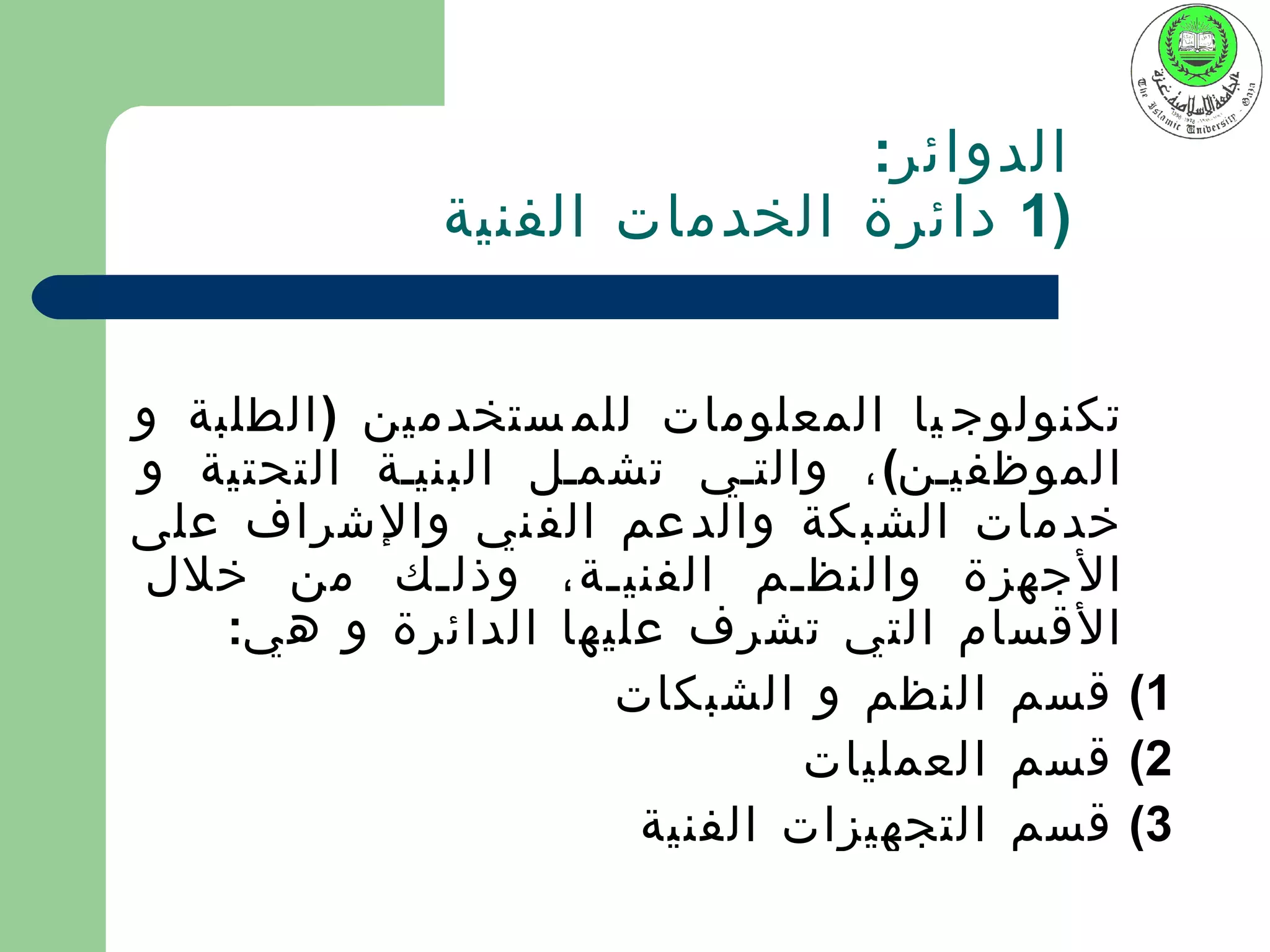 ‫الدوائر:‬
             ‫)1 دائرة الخدمات الفنية‬


‫تكنولوج يا المعلومات للم ستخدمين ) الطلبة و‬
‫الموظفيين( ، والتيي تشميل البنيية التحتية و‬
‫خدمات الشب كة والد عم الف ني والشراف على‬
 ‫الجهزة والنظيم الفنيية، وذليك من خلل‬
    ‫القسام التي تشرف عليها الدائرة و هي:‬
                     ‫1( قسم النظم و الشبكات‬
                              ‫2( قسم العمليات‬
                      ‫3( قسم التجهيزات الفنية‬
 