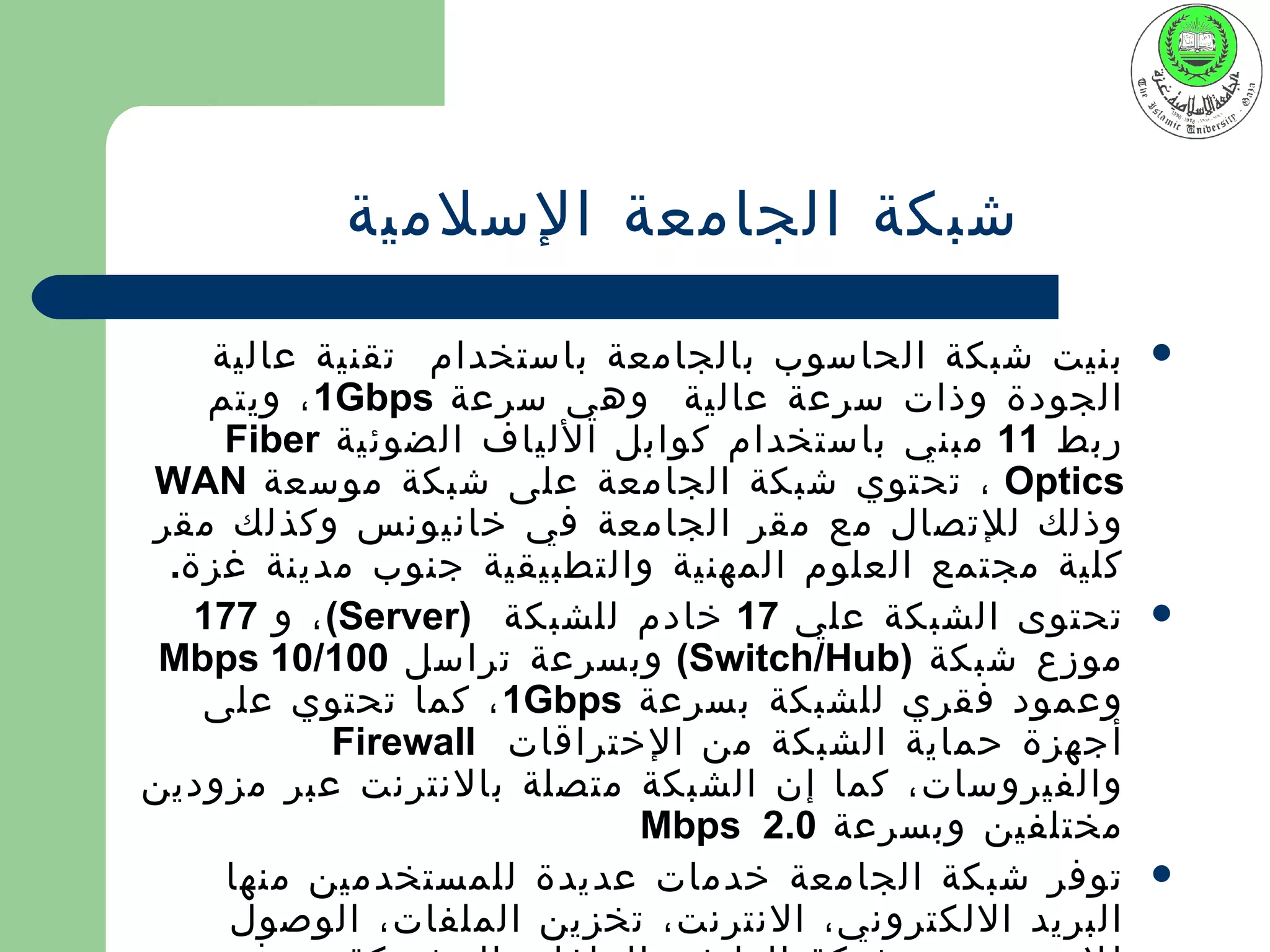 ‫شبكة الجامعة السلمية‬

    ‫بنيت شبكة الحاسوب بالجامعة باستخدام تقنية عالية‬     ‫‪‬‬
    ‫الجودة وذات سرعة عالية وهي سرعة ‪ ، 1Gbps‬ويتم‬
     ‫ربط 11 مبني باستخدام كوابل اللياف الضوئية ‪Fiber‬‬
‫‪ ، Optics‬تحتوي شبكة الجامعة على شبكة موسعة ‪WAN‬‬
‫وذلك للتصال مع مقر الجامعة في خانيونس وكذلك مقر‬
 ‫كلية مجتمع العلوم المهنية والتطبيقية جنوب مدينة غزة.‬
   ‫تحتوى الشبكة علي 71 خادم للشبكة )‪ ، (Server‬و 771‬     ‫‪‬‬
 ‫موزع شبكة )‪ (Switch/Hub‬وبسرعة تراسل 001/01 ‪Mbps‬‬
   ‫وعمود فقري للشبكة بسرعة ‪ ، 1Gbps‬كما تحتوي على‬
            ‫أجهزة حماية الشبكة من الختراقات ‪Firewall‬‬
‫والفيروسات، كما إن الشبكة متصلة بالنترنت عبر مزودين‬
                            ‫مختلفين وبسرعة 0.2 ‪Mbps‬‬
     ‫توفر شبكة الجامعة خدمات عديدة للمستخدمين منها‬      ‫‪‬‬
     ‫البريد اللكتروني، النترنت، تخزين الملفات، الوصول‬
 