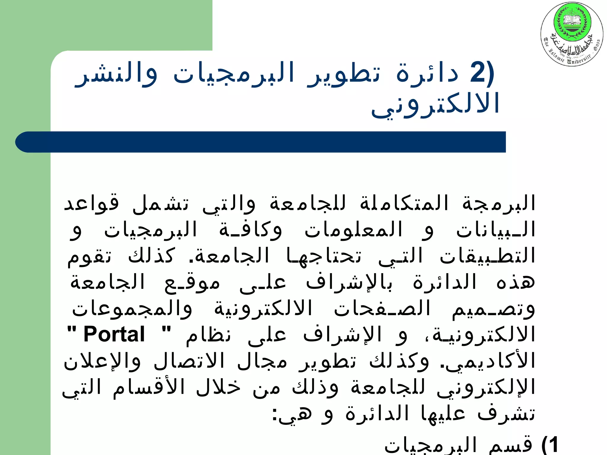 ‫)2 دائرة تطوير البرمجيات والنشر‬
                      ‫اللكتروني‬


‫البرم جة المتكام لة للجام عة وال تي تش مل قواعد‬
 ‫الييبيانات و المعلومات وكافيية البرمجيات و‬
‫التطيبيقات التيي تحتاجهيا الجامعة. كذلك تقوم‬
 ‫هذه الدائرة بالشراف عل يى موق يع الجامعة‬
          ‫ي‬       ‫ي‬
 ‫وتص ييميم الص ييفحات اللكترونية والمجموعات‬
‫اللكترونيية، و الشراف على نظام " ‪" Portal‬‬
‫الكاديمي. وكذ لك تطو ير مجال التصال والعلن‬
‫اللكتروني للجامعة وذلك من خلل القسام التي‬
                    ‫تشرف عليها الدائرة و هي:‬
                               ‫1( قسم البرمجيات‬
 