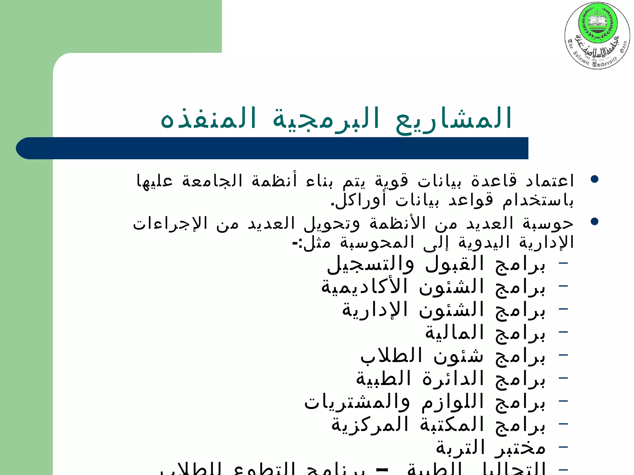 ‫المشاريع البرمجية المنفذه‬
‫اعتماد قاعدة بيانات قوية يتم بناء أنظمة الجامعة عليها‬   ‫‪‬‬
                       ‫باستخدام قواعد بيانات أوراكل.‬
‫حوسبة العديد من النظمة وتحويل العديد من الجراءات‬        ‫‪‬‬
                  ‫الدارية اليدوية إلى المحوسبة مثل:-‬
                      ‫القبول والتسجيل‬      ‫برامج‬   ‫–‬
                     ‫الشئون الكاديمية‬      ‫برامج‬   ‫–‬
                       ‫الشئون الدارية‬      ‫برامج‬   ‫–‬
                                ‫المالية‬    ‫برامج‬   ‫–‬
                         ‫شئون الطلب‬        ‫برامج‬   ‫–‬
                         ‫الدائرة الطبية‬    ‫برامج‬   ‫–‬
                    ‫اللوازم والمشتريات‬     ‫برامج‬   ‫–‬
                      ‫المكتبة المركزية‬     ‫برامج‬   ‫–‬
                                 ‫التربة‬    ‫مختبر‬   ‫–‬
                                                   ‫–‬
 